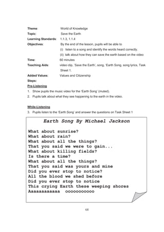 68
Theme: World of Knowledge
Topic: Save the Earth
Learning Standards: 1.1.3, 1.1.4
Objectives: By the end of the lesson, pupils will be able to
(i) listen to a song and identify the words heard correctly.
(ii) talk about how they can save the earth based on the video
Time: 60 minutes
Teaching Aids: video clip, ’Save the Earth’, song, ‘Earth Song, song lyrics, Task
Sheet 1.
Added Values: Values and Citizenship
Steps:
Pre-Listening
1. Show pupils the music video for the ‘Earth Song’ (muted).
2. Pupils talk about what they see happening to the earth in the video.
While-Listening
3. Pupils listen to the ‘Earth Song’ and answer the questions on Task Sheet 1
Task Sheet 1
Earth Song By Michael Jackson
What about sunrise?
What about rain?
What about all the things?
That you said we were to gain...
What about killing fields?
Is there a time?
What about all the things?
That you said was yours and mine
Did you ever stop to notice?
All the blood we shed before
Did you ever stop to notice
This crying Earth these weeping shores
Aaaaaaaaaaaa ooooooooooo
 