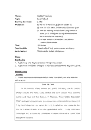 71
Theme: World of Knowledge
Topic: Save the Earth
Learning Standards: 2.3.1(b)
Objectives: By the end of the lesson, pupils will be able to:
(i) skim and scan a text, circle the key vocabulary given.
(ii) infer the meaning of these words using contextual
clues (i.e. a strategy for looking at words or clues
before and after the new word).
(iii) arrange sentence parts to form complete and
meaningful sentences.
Time: 60 minutes
Teaching Aids: ‘Save the Earth’ text, sentence strips, word cards.
Added Values: Thinking skills, Multiple Intelligences
Steps:
Pre-Reading
1. Pupils recap what they have learned in the previous lesson.
2. Pupils recall some of the strategies on how to save the earth that they came up with.
While-Reading
Activity 1
3. Pupils read the text silently(available on Power Point slides) and write down the
difficult words
Save the Earth
In this century, many animals and plants are dying due to climate
change around the world. Many animal and plant species have become
extinct and have lost their habitat. In Malaysia, World Wildlife Federation
(WWF)-Malaysia helps us reduce greenhouse gas emissions in the environment.
Firstly, they help protect our forests. Secondly, they help us save marine life that
absorbs carbon dioxide to reduce greenhouse effect. Finally, awareness
campaigns and activities are carried out in schools and in local communities
throughout Malaysia.
 