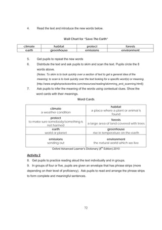 72
4. Read the text and introduce the new words below.
Wall Chart for “Save The Earth”
climate habitat protect forests
earth greenhouse emissions environment
5. Get pupils to repeat the new words
6. Distribute the text and ask pupils to skim and scan the text. Pupils circle the 8
words above.
(Notes: To skim is to look quickly over a section of text to get a general idea of the
meaning; to scan is to look quickly over the text looking for a specific word(s) or meaning.
[http://www.englishpracticeonline.com/resources/reading/skimming_and_scanning.html])
7. Ask pupils to infer the meaning of the words using contextual clues. Show the
word cards with their meanings.
Word Cards
climate
a weather condition
habitat
a place where a plant or animal is
found
protect
to make sure somebody/something is
not harmed
forests
a large area of land covered with trees
earth
world or planet
greenhouse
rise in temperature on the earth
emissions
sending out
environment
the natural world which we live
Oxford Advanced Learner’s Dictionary (8
th
Edition) 2010
Activity 2
8. Get pupils to practice reading aloud the text individually and in groups.
9. In groups of four or five, pupils are given an envelope that has phrase strips (more
depending on their level of proficiency). Ask pupils to read and arrange the phrase strips
to form complete and meaningful sentences.
 