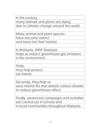 73
In this century,
many animals and plants are dying
due to climate change around the world.
Many animal and plant species
have become extinct
and have lost their habitat.
In Malaysia, WWF-Malaysia
helps us reduce greenhouse gas emissions
in the environment.
Firstly,
they help protect
our forests.
Secondly, they help us
save marine life that absorb carbon dioxide
to reduce greenhouse effect.
Finally, awareness campaigns and activities
are carried out in schools and
in local communities throughout Malaysia.
 