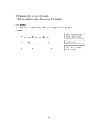 74
10. Pupils paste their answers on the board.
11. In groups, pupils read aloud their answers. Give feedback.
Post-Reading
12. Get pupils to fill in the missing letters by reading the meaning provided.
Example:
a) ___ ___ _r_ ___ ___ _t_ ___
b) ___ _m_ ___ ___ ___ ___ _o_ ___ ___
c) ___ ___ _e_ ___ ___ ___ ___ _o_ ___ ___
a large area of land
covered with trees
sending out
rise in temperature
on the earth
 