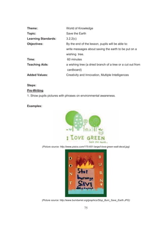 75
Theme: World of Knowledge
Topic: Save the Earth
Learning Standards: 3.2.2(c)
Objectives: By the end of the lesson, pupils will be able to:
write messages about saving the earth to be put on a
wishing tree.
Time: 60 minutes
Teaching Aids: a wishing tree (a dried branch of a tree or a cut out from
cardboard)
Added Values: Creativity and Innovation, Multiple Intelligences
Steps:
Pre-Writing
1. Show pupils pictures with phrases on environmental awareness.
Examples:
(Picture source: http://www.pixics.com/175-651-large/i-love-green-wall-decal.jpg)
(Picture source: http://www.burnbarrel.org/graphics/Stop_Burn_Save_Earth.JPG)
 