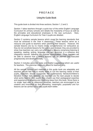 vii
PP R E F A C E
Using the Guide Book
This guide book is divided into three sections; Section 1, 2 and 3.
Section 1 takes teachers through a quick tour of the entire English Language
Curriculum for primary schools and details the modularity of focus as well as
the principles and educational emphases in the new curriculum. Here,
English Language Curriculum for Year 4 pupils are detailed.
Section 2 contains sample lessons which cover the learning standards that
must be achieved in the Year 4 classroom. These lessons serve as a
resource and guide to teachers when planning their lessons. However, the
sample lessons are by no means totally comprehensive nor exhaustive as
they do not constitute lessons for the entire year. Instead, they are provided to
show how teachers can carry out a full week’s lessons comprising listening &
speaking, reading, writing, language arts and grammar in a cohesive and
integrative manner, following the modular configuration. Thus, teachers will
be able to observe how a week’s lessons can be planned and executed
progressively and developmentally.
Section 3 includes grammar notes and helpful suggestions which are useful
for teachers. The grammar notes are meant for teachers only.
All the sample lessons and materials in this guide book are adaptable and
teachers should feel free to modify them to suit the learning needs of their
pupils. Teachers should incorporate the contemporary literature/children’s
literature in their daily lessons. As teachers are the best people to decide
what works best for their pupils, they should use their pedagogical expertise
and experience in adapting and modifying ideas from this book. Since there is
no single ‘best way’ in classroom practices, teachers are encouraged to be
creative and innovative so that interesting, meaningful, purposeful and fun
lessons can be carried out to help pupils learn better.
 