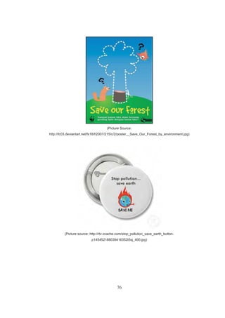 76
(Picture Source:
http://fc03.deviantart.net/fs18/f/2007/215/c/2/poster__Save_Our_Forest_by_environment.jpg)
(Picture source: http://rlv.zcache.com/stop_pollution_save_earth_button-
p145452188039416352t5sj_400.jpg)
 