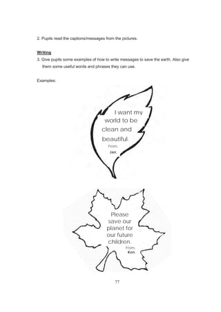 77
2. Pupils read the captions/messages from the pictures.
Writing
3. Give pupils some examples of how to write messages to save the earth. Also give
them some useful words and phrases they can use.
Examples:
I want my
world to be
clean and
beautiful.
From,
Jan.
Please
save our
planet for
our future
children.
From,
Ken.
 