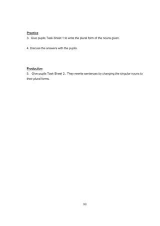 80
Practice
3. Give pupils Task Sheet 1 to write the plural form of the nouns given.
4. Discuss the answers with the pupils.
Production
5. Give pupils Task Sheet 2. They rewrite sentences by changing the singular nouns to
their plural forms.
 