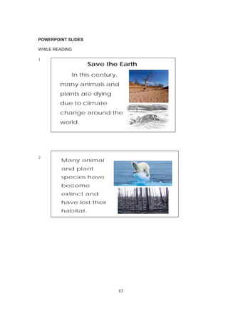 83
POWERPOINT SLIDES
WHILE READING
1
2
Save the Earth
In this century,
many animals and
plants are dying
due to climate
change around the
world.
Many animal
and plant
species have
become
extinct and
have lost their
habitat.
 
