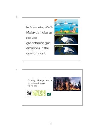 84
3
4
In Malaysia, WWF-
Malaysia helps us
reduce
greenhouse gas
emissions in the
environment.
Firstly, they help
protect our
forests.
 