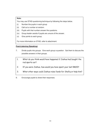 91
Note:
You may use STAD questioning technique by following the steps below.
(i) Number the pupils in each group
(ii) Call out a number at random.
(iii) Pupils with that number answer the questions.
(iv) Group leader assists if pupils are unsure of the answer.
(v) Give points to each group.
For more information on STAD, refer to attachment.
Post-Listening (Speaking)
7. Divide pupils into groups. Give each group a question. Get them to discuss the
possible answers in their groups.
8. Encourage pupils to share their responses.
1. What do you think would have happened if Joshua had bought the
red sports car?
2. If you were Joshua, how would you have spent your last RM20?
3. What other ways could Joshua raise funds for Shafiq or help him?
 