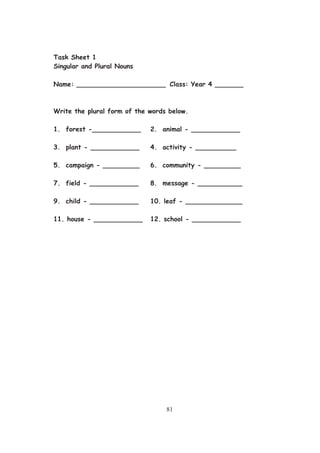 81
Task Sheet 1
Singular and Plural Nouns
Name: ______________________ Class: Year 4 _______
Write the plural form of the words below.
1. forest -____________ 2. animal - ____________
3. plant - ____________ 4. activity - __________
5. campaign - _________ 6. community - _________
7. field - ____________ 8. message - ___________
9. child - ____________ 10. leaf - ______________
11. house - ____________ 12. school - ____________
 