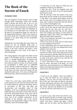The Book of the
Secrets of Enoch
INTRODUCTION
This new fragment of early literature came to light
through certain manuscripts which were recently
found in Russia and Servia and so far as is yet
known has been preserved only in Slavonic. Little
is known of its origin except that in its present form
it was written somewhere about the beginning of
the Christian era. Its final editor was a Greek and
the place of its composition Egypt. Its value lies in
the unquestioned influence which it has exerted on
the writers of the New Testament. Some of the dark
passages of the latter being all but inexplicable
without its aid.
Although the very knowledge that such a book ever
existed was lost for probably 1200 years, it
nevertheless was much used by both Christian and
heretic in the early centuries and forms a most
valuable document in any study of the forms of
early Christianity.
The writing appeals to the reader who thrills to lend
wings to his thoughts and fly to mystical realms.
Here is a strange dramatization of eternity--with
views on Creation, Anthropology, and Ethics. As
the world was made in six days, so its history would
be accomplished in 6,000 years (or 6,000,000
years), and this would be followed by 1,000 years
of rest (possibly when the balance of conflicting
moral forces has been struck and human life has
reached the ideal state). At its close would begin the
8th Eternal Day, when time should be no more.
CHAPTER 1
1 There was a wise man, a great artificer, and the
Lord conceived love for him and received him, that
he should behold the uppermost dwellings and be
an eye-witness of the wise and great and
inconceivable and immutable realm of God
Almighty, of the very wonderful and glorious and
bright and many-eyed station of the Lord's servants,
and of the inaccessible throne of the Lord, and of
the degrees and manifestations of the incorporeal
hosts, and of the ineffable ministration of the
multitude of the elements, and of the various
apparition and inexpressible singing of the host of
Cherubim, and of the boundless light.
2 At that time, he said, when my 165th year was
completed, I begat my son Mathusal.
3 After this too I lived two hundred years and
completed of all the years of my life three hundred
and sixty-five years.
4 On the first day of the first month I was in my
house alone and was resting on my couch and slept.
5 And when I was asleep, great distress came up
into my heart, and I was weeping with my eyes in
sleep, and I could not understand what this distress
was, or what would happen to me.
6 And there appeared to me two men, exceeding big,
so that I never saw such on earth; their faces were
shining like the sun, their eyes too were like a
burning light, and from their lips was fire coming
forth with clothing and singing of various kinds in
appearance purple, their wings were brighter than
gold, their hands whiter than snow.
7 They were standing at the head of my couch and
began to call me by my name.
8 And I arose from my sleep and saw clearly those
two men standing in front of me.
9 And I saluted them and was seized with fear and
the appearance of my face was changed from terror,
and those men said to me:
10 'Have courage, Enoch, do mot fear; the eternal
God sent us to thee, and lo! thou shalt to-day ascend
with us into heaven, and thou shalt tell thy sons and
all thy household all that they shall do without thee
on earth in thy house, and let no one seek thee till
the Lord return thee to them.
11 And I made haste to obey them and went out
from my house, and made to the doors, as it was
ordered me, and summoned my sons Mathusal and
Regim and Gaidad and made known to them all the
marvels those men had told me.
CHAPTER 2
1 Listen to me, my children, I know not whither I
go, or what will befall me; now therefore, my
children, I tell you: turn not from God before the
face of the vain, who made not Heaven and earth,
for these shall perish and those who worship them,
and may the Lord make confident your hearts in the
fear of him. And now, my children, let no one think
to seek me, until the Lord return me to you.
CHAPTER 3
1 It came to pass, when Enoch had told his sons,
that the angels took him on to their wings and bore
him up on to the first heaven and placed him on the
clouds. And there I looked, and again I looked
higher, and saw the ether, and they placed me on
 
