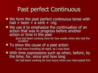 Past perfect Continuous
   We form the past perfect continuous tense with
    had + been + a verb + -ing
   We use it to emphasize the continuation of an
    action that was in progress before another
    action or time in the past
       Sara had been working here for two weeks when she had the
         accident
   To show the cause of a past action
       I had been travelling all night, so I was tired
   With time expressions such as when, before, by
    the time, for, since and how long
       He had been working for two hours when you interrupted him
 