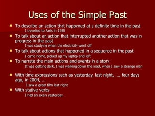 Uses of the Simple Past
   To describe an action that happened at a definite time in the past
         I travelled to Paris in 1985
   To talk about an action that interrupted another action that was in
    progress in the past
         I was studying when the electricity went off
   To talk about actions that happened in a sequence in the past
         I came home, picked up my laptop and left
   To narrate the main actions and events in a story
         It was getting dark, I was walking down the road, when I saw a strange man
            …
   With time expressions such as yesterday, last night, …, four days
    ago, in 2004, …
         I saw a great film last night
   With stative verbs
         I had an exam yesterday
 