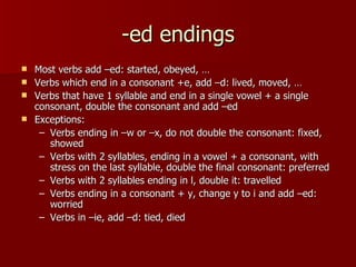 -ed endings
 Most verbs add –ed: started, obeyed, …
 Verbs which end in a consonant +e, add –d: lived, moved, …
 Verbs that have 1 syllable and end in a single vowel + a single
  consonant, double the consonant and add –ed
 Exceptions:
   – Verbs ending in –w or –x, do not double the consonant: fixed,
     showed
   – Verbs with 2 syllables, ending in a vowel + a consonant, with
     stress on the last syllable, double the final consonant: preferred
   – Verbs with 2 syllables ending in l, double it: travelled
   – Verbs ending in a consonant + y, change y to i and add –ed:
     worried
   – Verbs in –ie, add –d: tied, died
 
