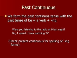 Past Continuous
   We form the past continuos tense with the
    past tense of be + a verb + -ing

       Were you listening to the radio at 9 last night?
       No, I wasn’t. I was watching TV


    (Check present continuous for spelling of –ing
      forms)
 