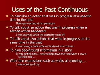Uses of the Past Continuous
   To describe an action that was in progress at a specific
    time in the past
        Mary was working at ten yesterday
   To talk about an action that was in progress when a
    second action happened
        I was studying when the electricity went off
   To talk about two actions that were in progress at the
    same time in the past
        I was having a bath while my husband was cooking
   To give background information in a story
        It was getting dark, I was walking down the road when I saw a
           strange man …
   With time expressions such as while, all morning, …
        I was working all day
 