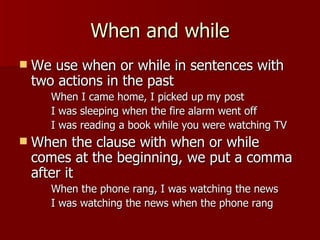 When and while
   We use when or while in sentences with
    two actions in the past
      When I came home, I picked up my post
      I was sleeping when the fire alarm went off
      I was reading a book while you were watching TV
   When the clause with when or while
    comes at the beginning, we put a comma
    after it
      When the phone rang, I was watching the news
      I was watching the news when the phone rang
 