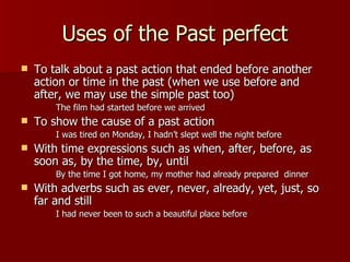 Uses of the Past perfect
   To talk about a past action that ended before another
    action or time in the past (when we use before and
    after, we may use the simple past too)
        The film had started before we arrived
   To show the cause of a past action
        I was tired on Monday, I hadn’t slept well the night before
   With time expressions such as when, after, before, as
    soon as, by the time, by, until
        By the time I got home, my mother had already prepared dinner
   With adverbs such as ever, never, already, yet, just, so
    far and still
        I had never been to such a beautiful place before
 