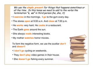 We use the simple present for things that happens sometimes or
  all the time. In this tense we need to add to the verbs the
  termination “s, es” in third person (he, she, it)
• I exercise in the mornings. I go to the gym every day.
• The stores open at 9:00 a.m. And close at 7:00 p.m.
• He works very hard. He cooks in a restaurant.
• The Earth goes around the sun.
• She always reads interesting books.
• My mother watches horror movies.

To form the negative form, we use the auxiliar don’t
and doesn’t
• I don’t go cycling on weekends.
• They don’t play video games in their house.
• She doesn’t go fishing every summer.
 