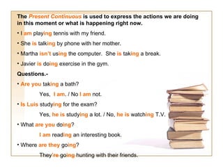 The Present Continuous is used to express the actions we are doing
in this moment or what is happening right now.
• I am playing tennis with my friend.
• She is talking by phone with her mother.
• Martha isn’t using the computer. She is taking a break.
• Javier is doing exercise in the gym.
Questions.-
• Are you taking a bath?
         Yes, I am. / No I am not.
• Is Luis studying for the exam?
         Yes, he is studying a lot. / No, he is watching T.V.
• What are you doing?
         I am reading an interesting book.
• Where are they going?
         They’re going hunting with their friends.
 