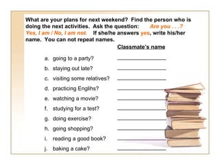 What are your plans for next weekend? Find the person who is
doing the next activities. Ask the question:   Are you . . .?
Yes, I am / No, I am not. If she/he answers yes, write his/her
name. You can not repeat names.
                                    Classmate’s name

       a. going to a party?          ________________

       b. staying out late?          ________________

       c. visiting some relatives?   ________________

       d. practicing Englihs?        ________________

       e. watching a movie?          ________________

       f. studying for a test?       ________________

       g. doing exercise?            ________________

       h. going shopping?            ________________

       i.   reading a good book?     ________________

       j.   baking a cake?           ________________
 