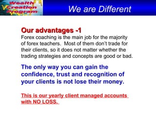 We are Different
Our advantages -1Our advantages -1
Forex coaching is the main job for the majority
of forex teachers. Most of them don’t trade for
their clients, so it does not matter whether the
trading strategies and concepts are good or bad.
The only way you can gain the
confidence, trust and recognition of
your clients is not lose their money.
This is our yearly client managed accounts
with NO LOSS.
 