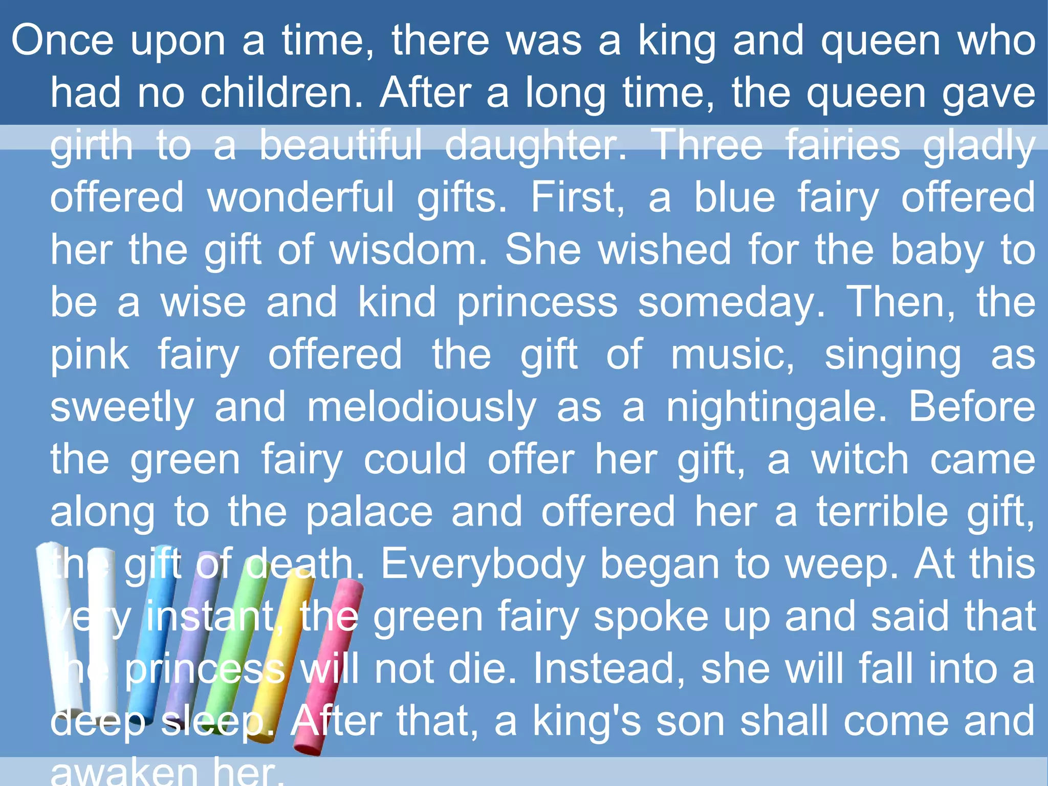 Once upon a time, there was a king and queen who
had no children. After a long time, the queen gave
girth to a beautiful daughter. Three fairies gladly
offered wonderful gifts. First, a blue fairy offered
her the gift of wisdom. She wished for the baby to
be a wise and kind princess someday. Then, the
pink fairy offered the gift of music, singing as
sweetly and melodiously as a nightingale. Before
the green fairy could offer her gift, a witch came
along to the palace and offered her a terrible gift,
the gift of death. Everybody began to weep. At this
very instant, the green fairy spoke up and said that
the princess will not die. Instead, she will fall into a
deep sleep. After that, a king's son shall come and
 
