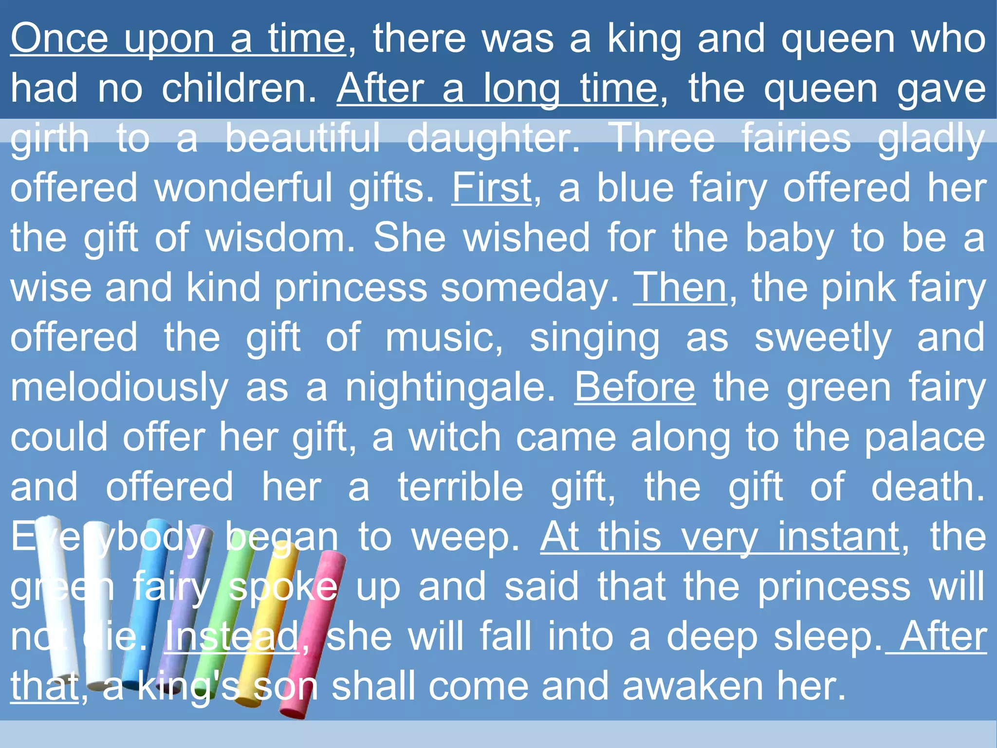 Once upon a time, there was a king and queen who
had no children. After a long time, the queen gave
girth to a beautiful daughter. Three fairies gladly
offered wonderful gifts. First, a blue fairy offered her
the gift of wisdom. She wished for the baby to be a
wise and kind princess someday. Then, the pink fairy
offered the gift of music, singing as sweetly and
melodiously as a nightingale. Before the green fairy
could offer her gift, a witch came along to the palace
and offered her a terrible gift, the gift of death.
Everybody began to weep. At this very instant, the
green fairy spoke up and said that the princess will
not die. Instead, she will fall into a deep sleep. After
that, a king's son shall come and awaken her.
 