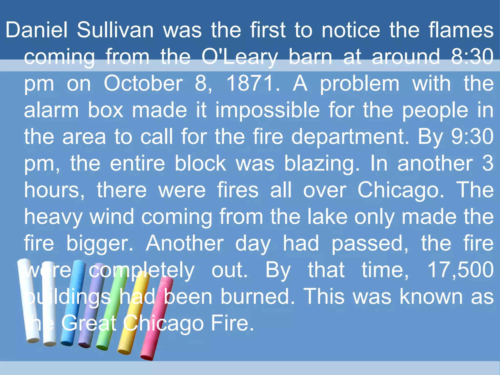 Daniel Sullivan was the first to notice the flames
coming from the O'Leary barn at around 8:30
pm on October 8, 1871. A problem with the
alarm box made it impossible for the people in
the area to call for the fire department. By 9:30
pm, the entire block was blazing. In another 3
hours, there were fires all over Chicago. The
heavy wind coming from the lake only made the
fire bigger. Another day had passed, the fire
were completely out. By that time, 17,500
buildings had been burned. This was known as
the Great Chicago Fire.
 