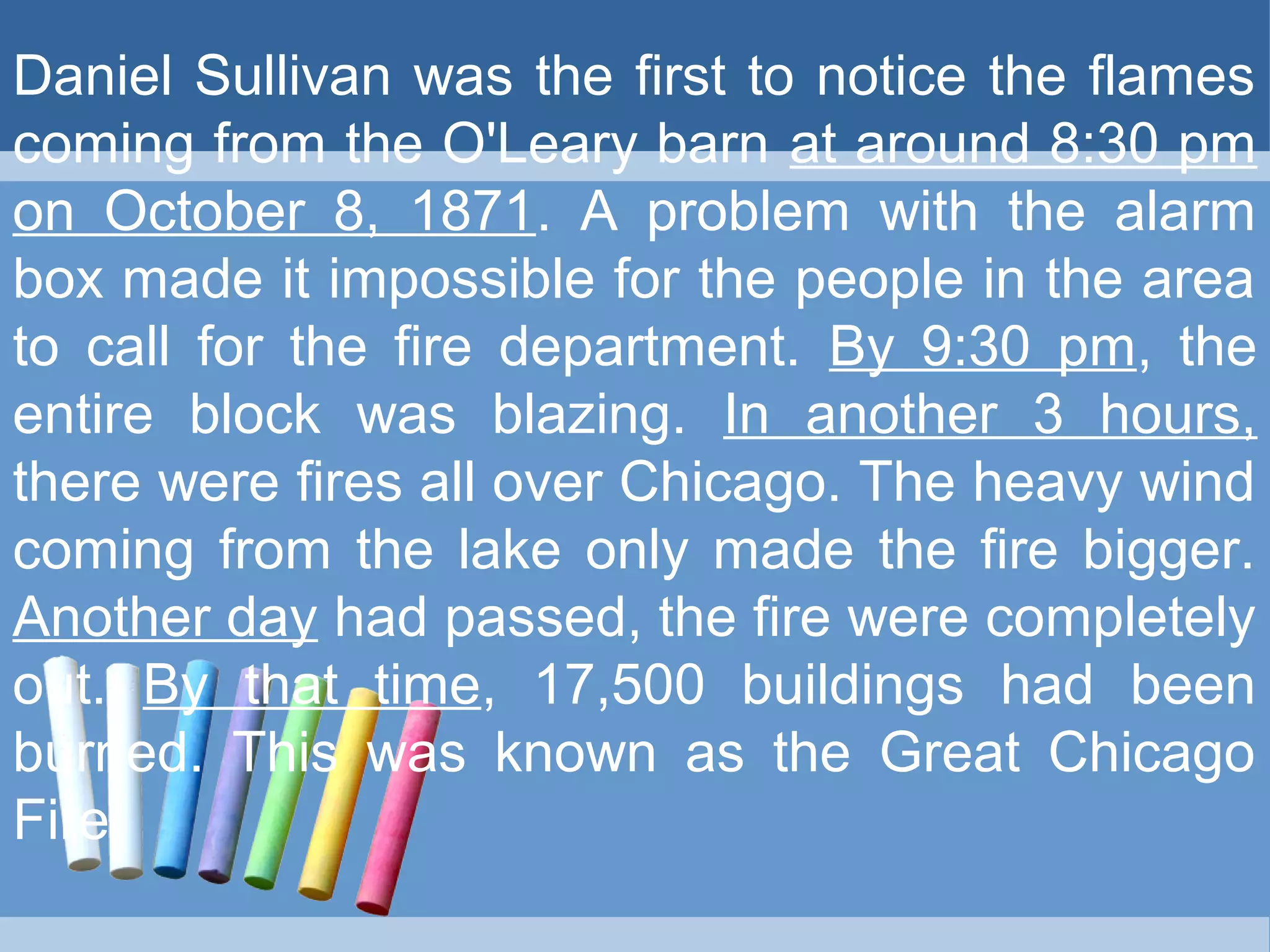 Daniel Sullivan was the first to notice the flames
coming from the O'Leary barn at around 8:30 pm
on October 8, 1871. A problem with the alarm
box made it impossible for the people in the area
to call for the fire department. By 9:30 pm, the
entire block was blazing. In another 3 hours,
there were fires all over Chicago. The heavy wind
coming from the lake only made the fire bigger.
Another day had passed, the fire were completely
out. By that time, 17,500 buildings had been
burned. This was known as the Great Chicago
Fire.
 