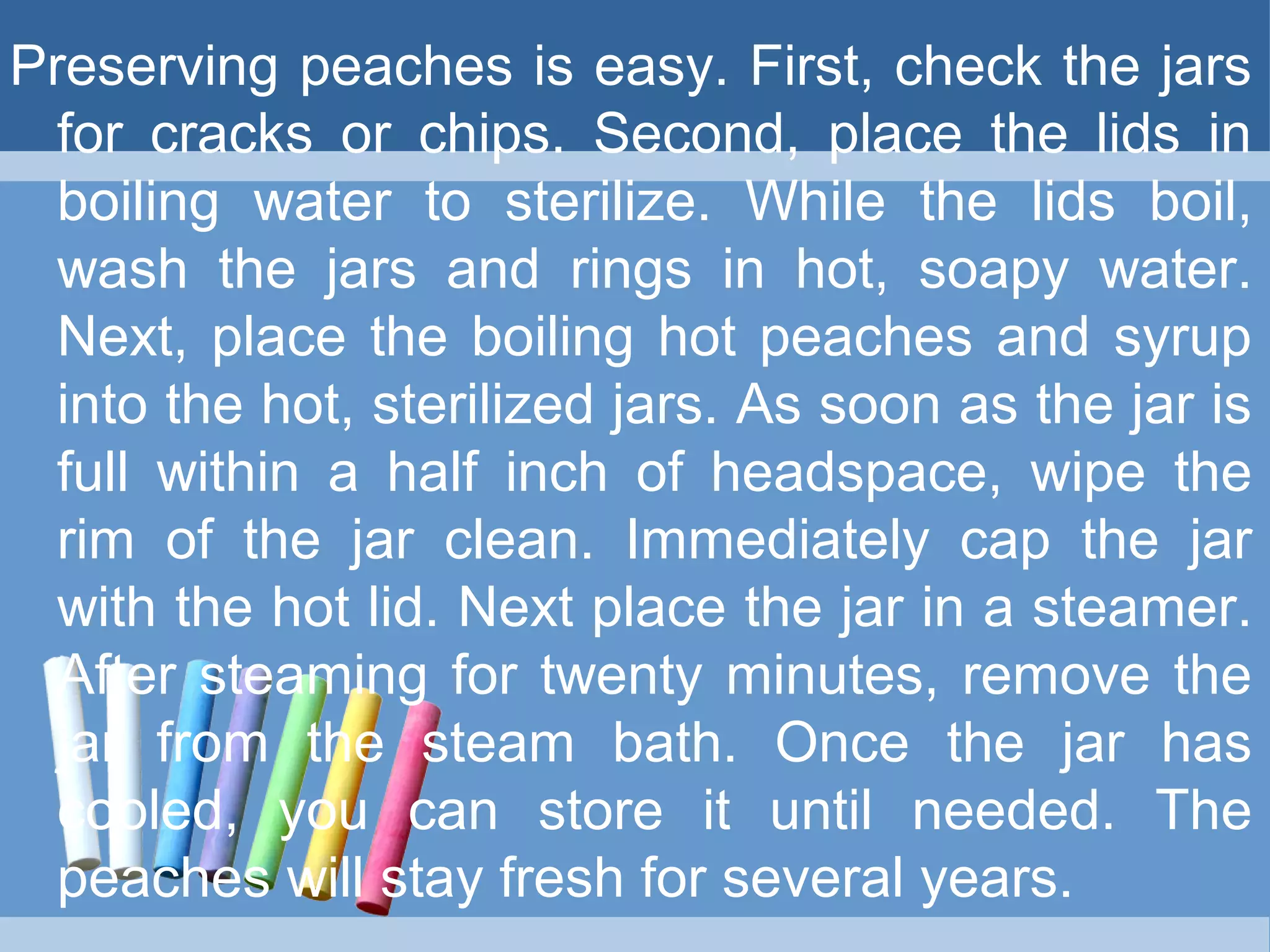 Preserving peaches is easy. First, check the jars
for cracks or chips. Second, place the lids in
boiling water to sterilize. While the lids boil,
wash the jars and rings in hot, soapy water.
Next, place the boiling hot peaches and syrup
into the hot, sterilized jars. As soon as the jar is
full within a half inch of headspace, wipe the
rim of the jar clean. Immediately cap the jar
with the hot lid. Next place the jar in a steamer.
After steaming for twenty minutes, remove the
jar from the steam bath. Once the jar has
cooled, you can store it until needed. The
peaches will stay fresh for several years.
 