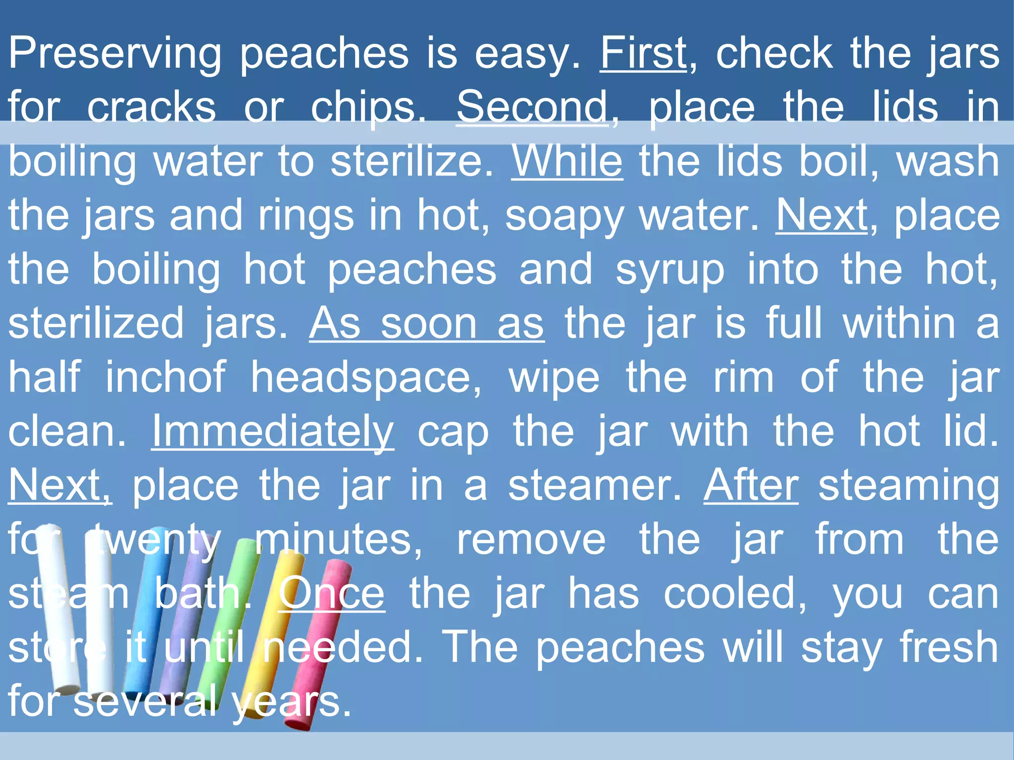 Preserving peaches is easy. First, check the jars
for cracks or chips. Second, place the lids in
boiling water to sterilize. While the lids boil, wash
the jars and rings in hot, soapy water. Next, place
the boiling hot peaches and syrup into the hot,
sterilized jars. As soon as the jar is full within a
half inchof headspace, wipe the rim of the jar
clean. Immediately cap the jar with the hot lid.
Next, place the jar in a steamer. After steaming
for twenty minutes, remove the jar from the
steam bath. Once the jar has cooled, you can
store it until needed. The peaches will stay fresh
for several years.
 