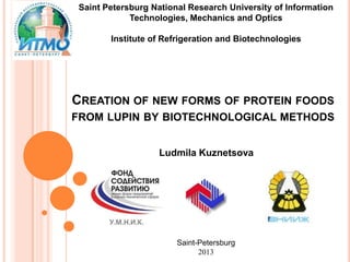 Saint Petersburg National Research University of Information
Technologies, Mechanics and Optics
Institute of Refrigeration and Biotechnologies
CREATION OF NEW FORMS OF PROTEIN FOODS
FROM LUPIN BY BIOTECHNOLOGICAL METHODS
Ludmila Kuznetsova
Saint-Petersburg
2013
 