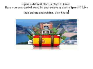 Spain a diferent place, a place to know.
Have you ever carried away by your senses as does a Spanish? Live
their culture and cuisine. Visit Spain!
 