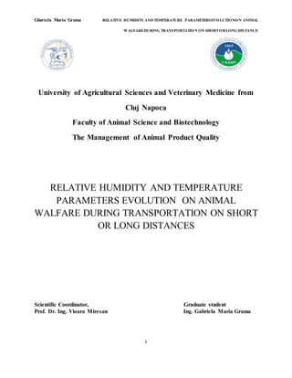 Gbariela Maria Grama RELATIVE HUMIDITY AND TEMPERATURE PARAMETERSEVOLUTIONON ANIMAL
WALFAREDURING TRANSPORTATION ON SHORTORLONGDISTANCE
1
University of Agricultural Sciences and Veterinary Medicine from
Cluj Napoca
Faculty of Animal Science and Biotechnology
The Management of Animal Product Quality
RELATIVE HUMIDITY AND TEMPERATURE
PARAMETERS EVOLUTION ON ANIMAL
WALFARE DURING TRANSPORTATION ON SHORT
OR LONG DISTANCES
Scientific Coordinator, Graduate student
Prof. Dr. Ing. Vioara Miresan Ing. Gabriela Maria Grama
 