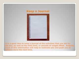 It is a good idea to keep a journal of the activities that you did for
the day, as well as the time limit, or pounds of weight lifted. Keeping
track of this information will help to motivate you and push you to
achieve more the next time.
Keep a Journal
 