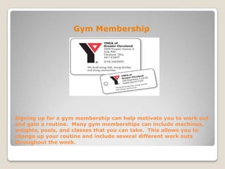 Signing up for a gym membership can help motivate you to work out
and gain a routine. Many gym memberships can include machines,
weights, pools, and classes that you can take. This allows you to
change up your routine and include several different work outs
throughout the week.
Gym Membership
 