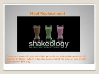 There are several products that provide an adequate amount of
protein in them, which you can supplement for one or two meals
throughout the day.
Meal Replacement
 