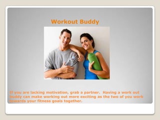 If you are lacking motivation, grab a partner. Having a work out
buddy can make working out more exciting as the two of you work
towards your fitness goals together.
Workout Buddy
 