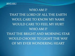 WHO AM I WHO AM I? THAT THE LORD OF ALL THE EARTH WOUL CARE TO KNOW MY NAME WOULD CARE TO FEEL MY HURT WHO AM I? THAT THE BRIGHT AND MORNING STAR WOULD CHOOSE TO LIGHT THE WAY OF MY EVER WONDERING HEART 