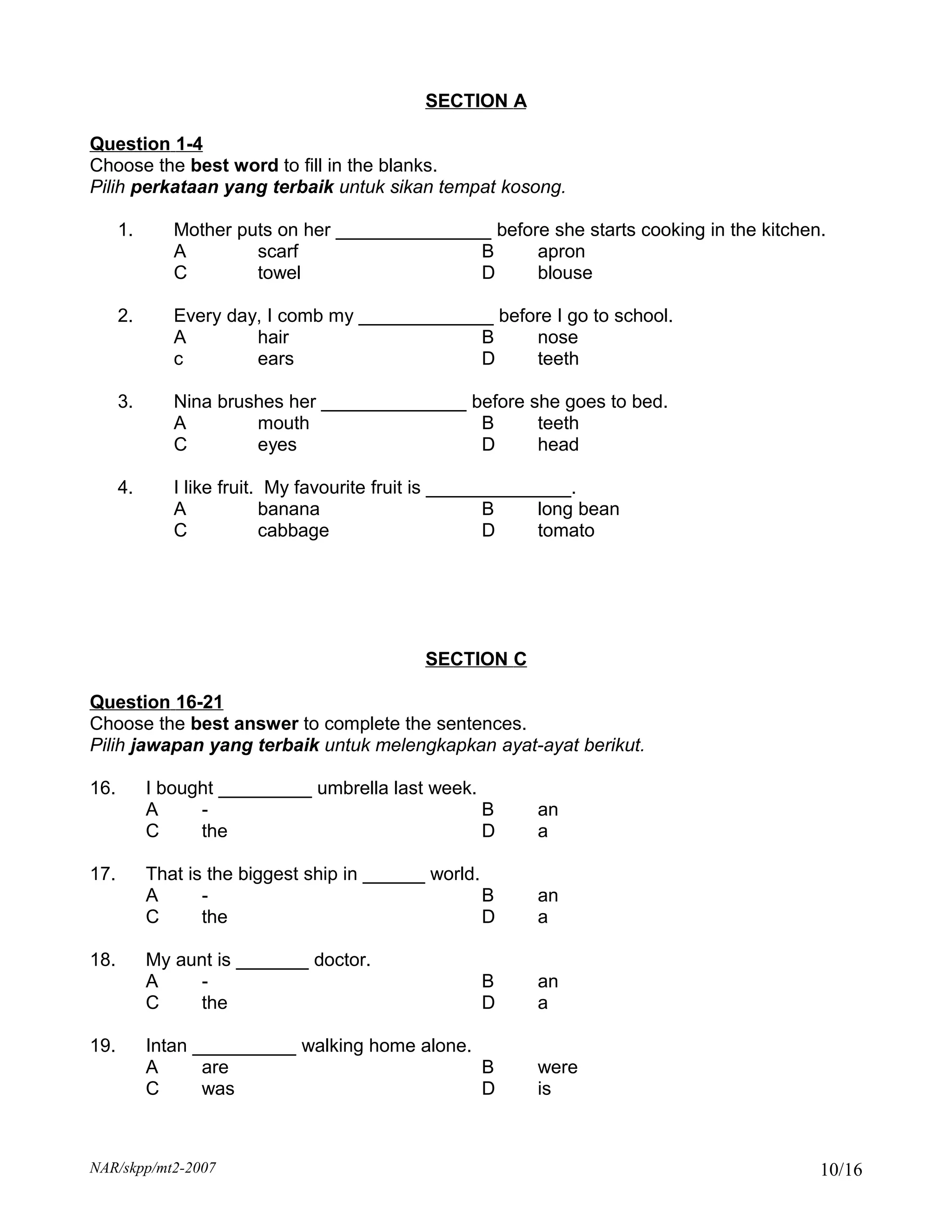 SECTION A

Question 1-4
Choose the best word to fill in the blanks.
Pilih perkataan yang terbaik untuk sikan tempat kosong.

      1.      Mother puts on her _______________ before she starts cooking in the kitchen.
              A        scarf                   B      apron
              C        towel                   D      blouse

      2.      Every day, I comb my _____________ before I go to school.
              A        hair                    B     nose
              c        ears                    D     teeth

      3.      Nina brushes her ______________ before she goes to bed.
              A        mouth                   B      teeth
              C        eyes                    D      head

      4.      I like fruit. My favourite fruit is ______________.
              A            banana                      B     long bean
              C            cabbage                     D     tomato




                                             SECTION C

Question 16-21
Choose the best answer to complete the sentences.
Pilih jawapan yang terbaik untuk melengkapkan ayat-ayat berikut.

16.        I bought _________ umbrella last week.
           A     -                                B        an
           C     the                              D        a

17.        That is the biggest ship in ______ world.
           A      -                                  B     an
           C      the                                D     a

18.        My aunt is _______ doctor.
           A    -                                   B      an
           C    the                                 D      a

19.        Intan __________ walking home alone.
           A      are                           B          were
           C      was                           D          is



NAR/skpp/mt2-2007                                                                        10/16
 