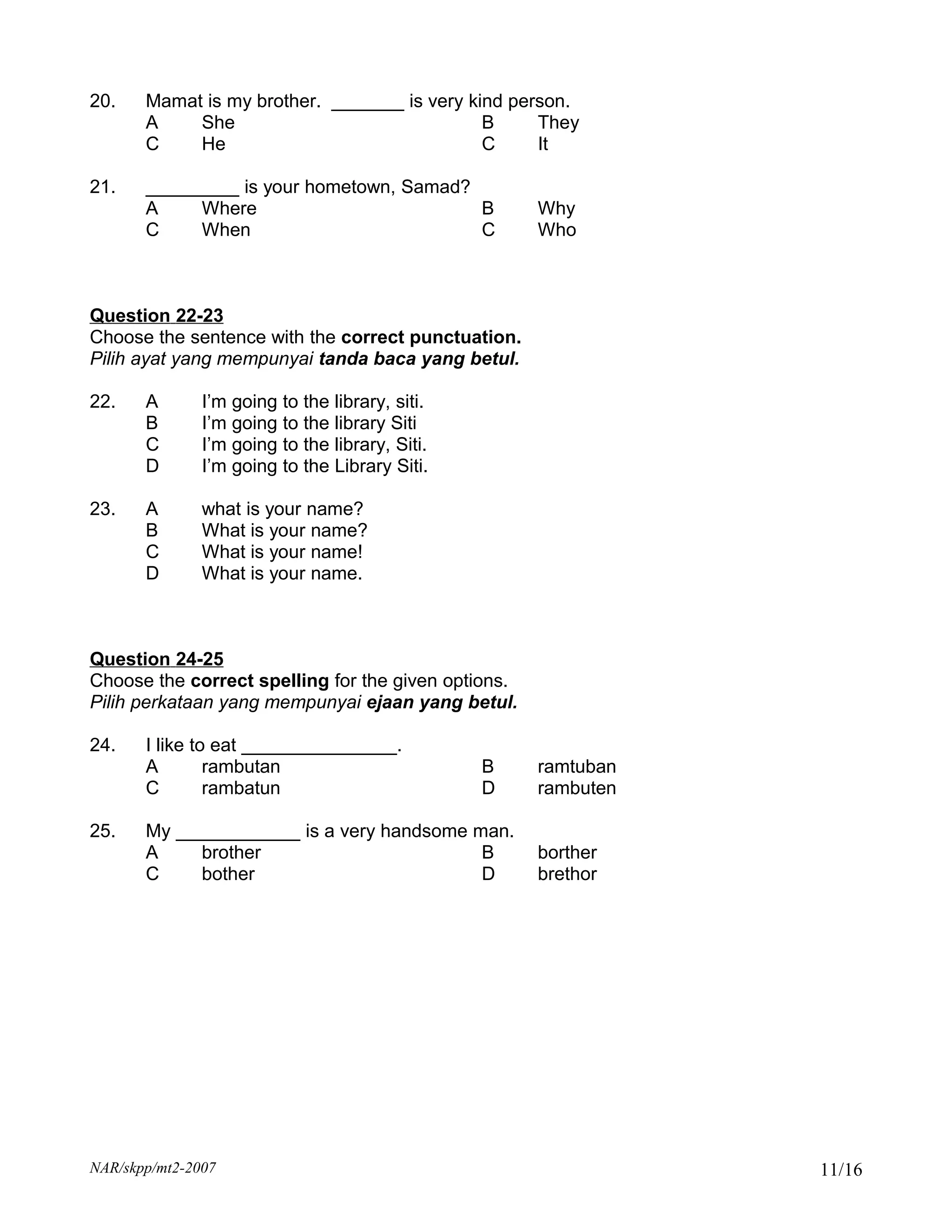 20.    Mamat is my brother. _______ is very kind person.
       A    She                               B     They
       C    He                                C     It

21.    _________ is your hometown, Samad?
       A    Where                         B          Why
       C    When                          C          Who



Question 22-23
Choose the sentence with the correct punctuation.
Pilih ayat yang mempunyai tanda baca yang betul.

22.    A       I’m going to the library, siti.
       B       I’m going to the library Siti
       C       I’m going to the library, Siti.
       D       I’m going to the Library Siti.

23.    A       what is your name?
       B       What is your name?
       C       What is your name!
       D       What is your name.



Question 24-25
Choose the correct spelling for the given options.
Pilih perkataan yang mempunyai ejaan yang betul.

24.    I like to eat _______________.
       A        rambutan                         B   ramtuban
       C        rambatun                         D   rambuten

25.    My ____________ is a very handsome man.
       A    brother                        B         borther
       C    bother                         D         brethor




NAR/skpp/mt2-2007                                               11/16
 