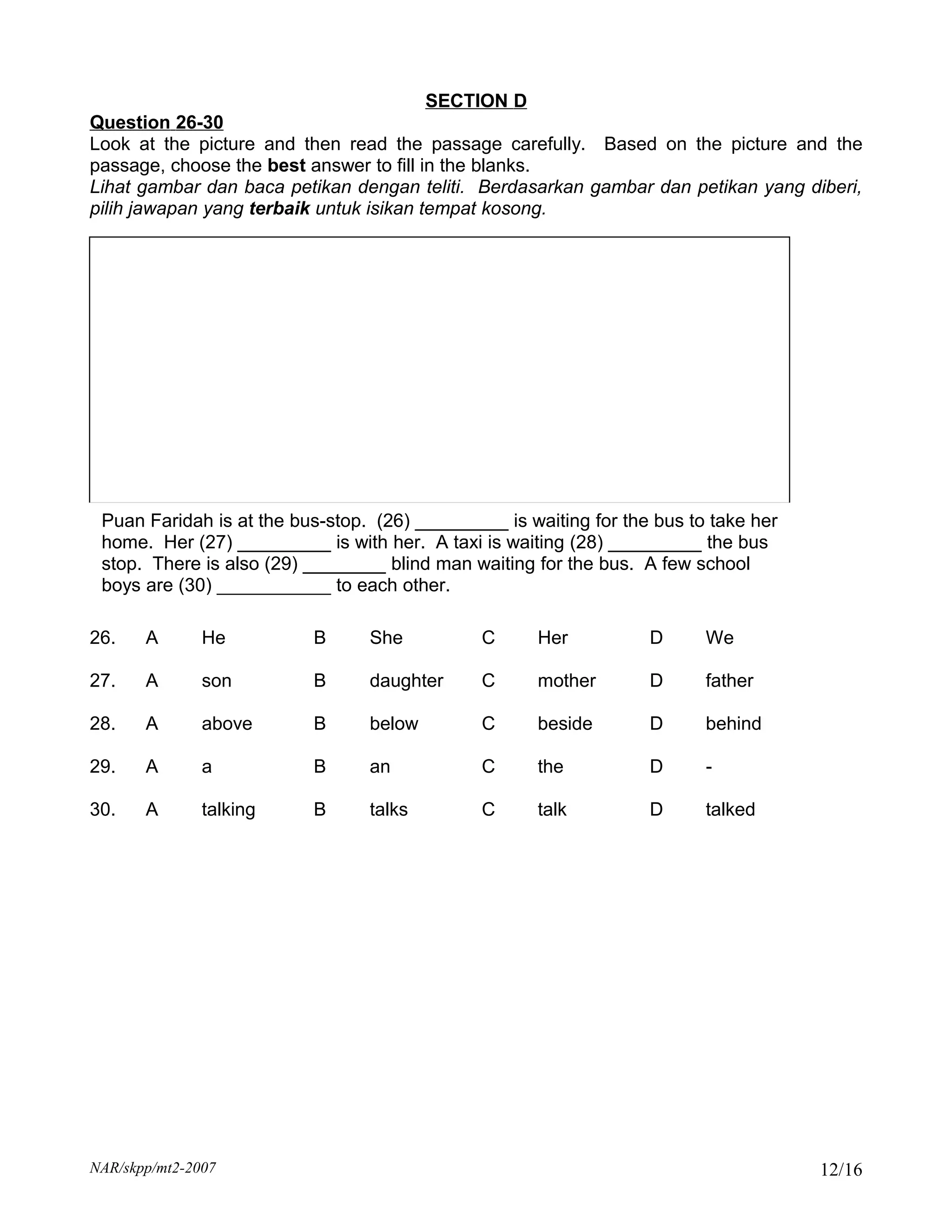 SECTION D
Question 26-30
Look at the picture and then read the passage carefully. Based on the picture and the
passage, choose the best answer to fill in the blanks.
Lihat gambar dan baca petikan dengan teliti. Berdasarkan gambar dan petikan yang diberi,
pilih jawapan yang terbaik untuk isikan tempat kosong.




 Puan Faridah is at the bus-stop. (26) _________ is waiting for the bus to take her
 home. Her (27) _________ is with her. A taxi is waiting (28) _________ the bus
 stop. There is also (29) ________ blind man waiting for the bus. A few school
 boys are (30) ___________ to each other.

26.    A       He         B      She           C     Her           D      We

27.    A       son        B      daughter      C     mother        D      father

28.    A       above      B      below         C     beside        D      behind

29.    A       a          B      an            C     the           D      -

30.    A       talking    B      talks         C     talk          D      talked




NAR/skpp/mt2-2007                                                                     12/16
 