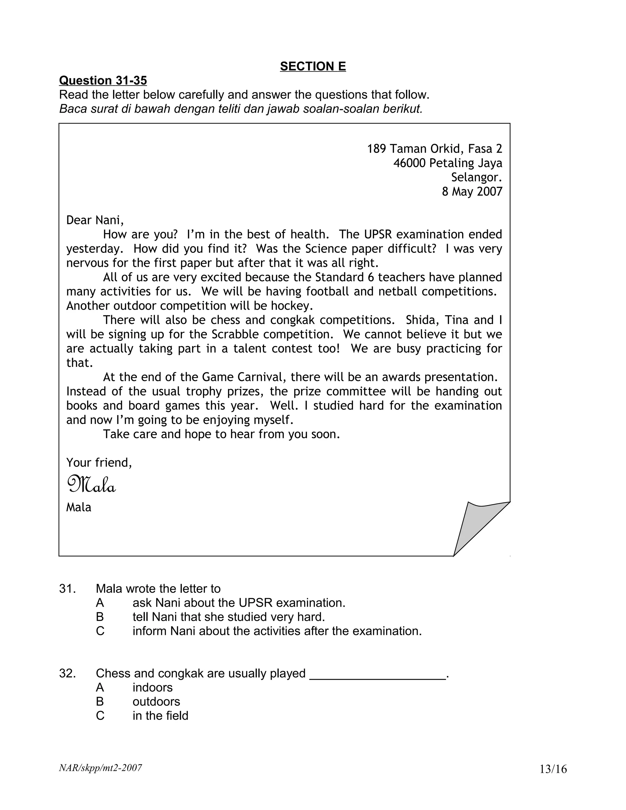 SECTION E
Question 31-35
Read the letter below carefully and answer the questions that follow.
Baca surat di bawah dengan teliti dan jawab soalan-soalan berikut.


                                                          189 Taman Orkid, Fasa 2
                                                               46000 Petaling Jaya
                                                                         Selangor.
                                                                       8 May 2007

 Dear Nani,
        How are you? I’m in the best of health. The UPSR examination ended
 yesterday. How did you find it? Was the Science paper difficult? I was very
 nervous for the first paper but after that it was all right.
        All of us are very excited because the Standard 6 teachers have planned
 many activities for us. We will be having football and netball competitions.
 Another outdoor competition will be hockey.
        There will also be chess and congkak competitions. Shida, Tina and I
 will be signing up for the Scrabble competition. We cannot believe it but we
 are actually taking part in a talent contest too! We are busy practicing for
 that.
        At the end of the Game Carnival, there will be an awards presentation.
 Instead of the usual trophy prizes, the prize committee will be handing out
 books and board games this year. Well. I studied hard for the examination
 and now I’m going to be enjoying myself.
        Take care and hope to hear from you soon.

 Your friend,

 Mala
 Mala




31.     Mala wrote the letter to
        A     ask Nani about the UPSR examination.
        B     tell Nani that she studied very hard.
        C     inform Nani about the activities after the examination.


32.     Chess and congkak are usually played ____________________.
        A     indoors
        B     outdoors
        C     in the field



NAR/skpp/mt2-2007                                                                    13/16
 