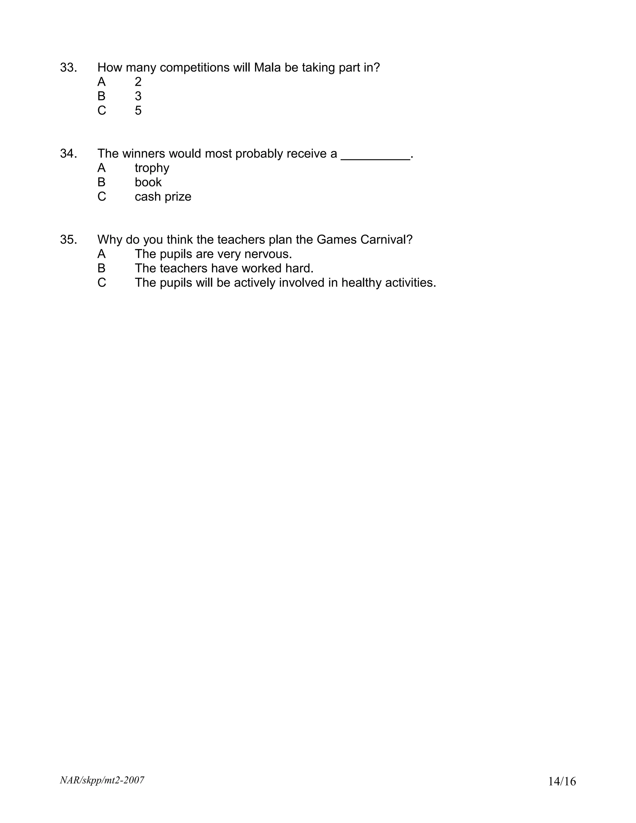 33.    How many competitions will Mala be taking part in?
       A    2
       B    3
       C    5


34.    The winners would most probably receive a __________.
       A     trophy
       B     book
       C     cash prize


35.    Why do you think the teachers plan the Games Carnival?
       A    The pupils are very nervous.
       B    The teachers have worked hard.
       C    The pupils will be actively involved in healthy activities.




NAR/skpp/mt2-2007                                                         14/16
 