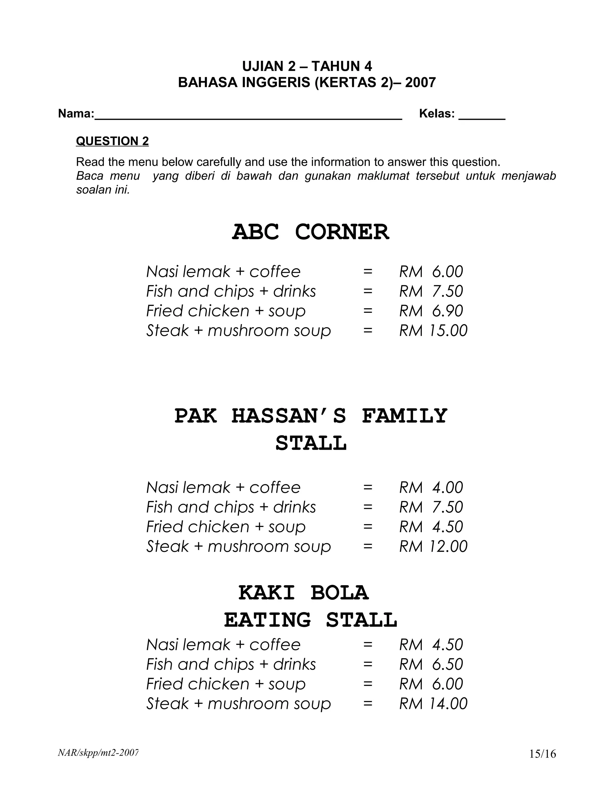 UJIAN 2 – TAHUN 4
                       BAHASA INGGERIS (KERTAS 2)– 2007

Nama:______________________________________________       Kelas: _______

   QUESTION 2
   Read the menu below carefully and use the information to answer this question.
   Baca menu yang diberi di bawah dan gunakan maklumat tersebut untuk menjawab
   soalan ini.


                              ABC CORNER
                    Nasi lemak + coffee          =     RM 6.00
                    Fish and chips + drinks      =     RM 7.50
                    Fried chicken + soup         =     RM 6.90
                    Steak + mushroom soup        =     RM 15.00




                       PAK HASSAN’S FAMILY
                              STALL
                    Nasi lemak + coffee          =     RM 4.00
                    Fish and chips + drinks      =     RM 7.50
                    Fried chicken + soup         =     RM 4.50
                    Steak + mushroom soup        =     RM 12.00

                              KAKI BOLA
                             EATING STALL
                    Nasi lemak + coffee          =     RM 4.50
                    Fish and chips + drinks      =     RM 6.50
                    Fried chicken + soup         =     RM 6.00
                    Steak + mushroom soup        =     RM 14.00

NAR/skpp/mt2-2007                                                           15/16
 