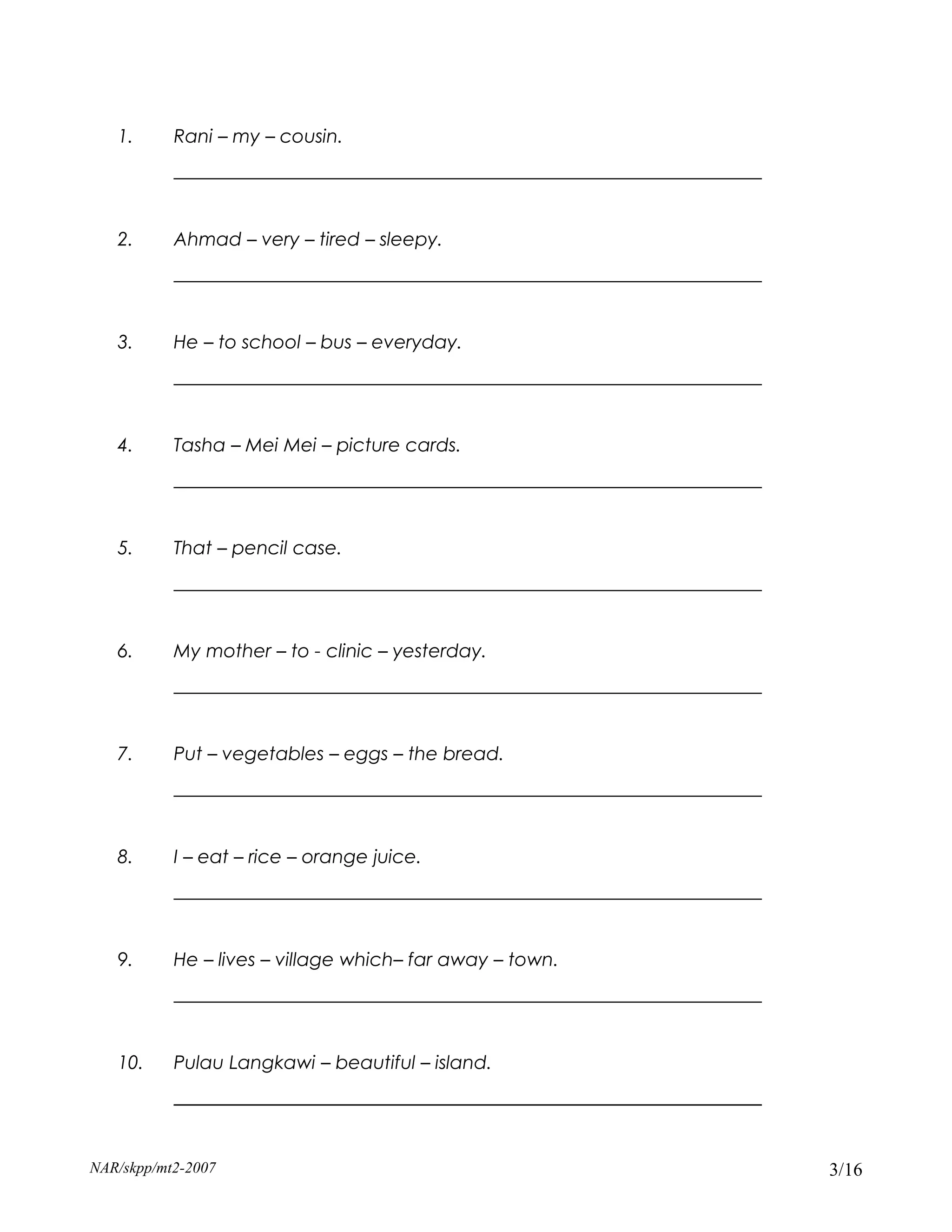 1.      Rani – my – cousin.
           _______________________________________________________________


   2.      Ahmad – very – tired – sleepy.
           _______________________________________________________________


   3.      He – to school – bus – everyday.
           _______________________________________________________________


   4.      Tasha – Mei Mei – picture cards.
           _______________________________________________________________


   5.      That – pencil case.
           _______________________________________________________________


   6.      My mother – to - clinic – yesterday.
           _______________________________________________________________


   7.      Put – vegetables – eggs – the bread.
           _______________________________________________________________


   8.      I – eat – rice – orange juice.
           _______________________________________________________________


   9.      He – lives – village which– far away – town.
           _______________________________________________________________


   10.     Pulau Langkawi – beautiful – island.
           _______________________________________________________________


NAR/skpp/mt2-2007                                                            3/16
 