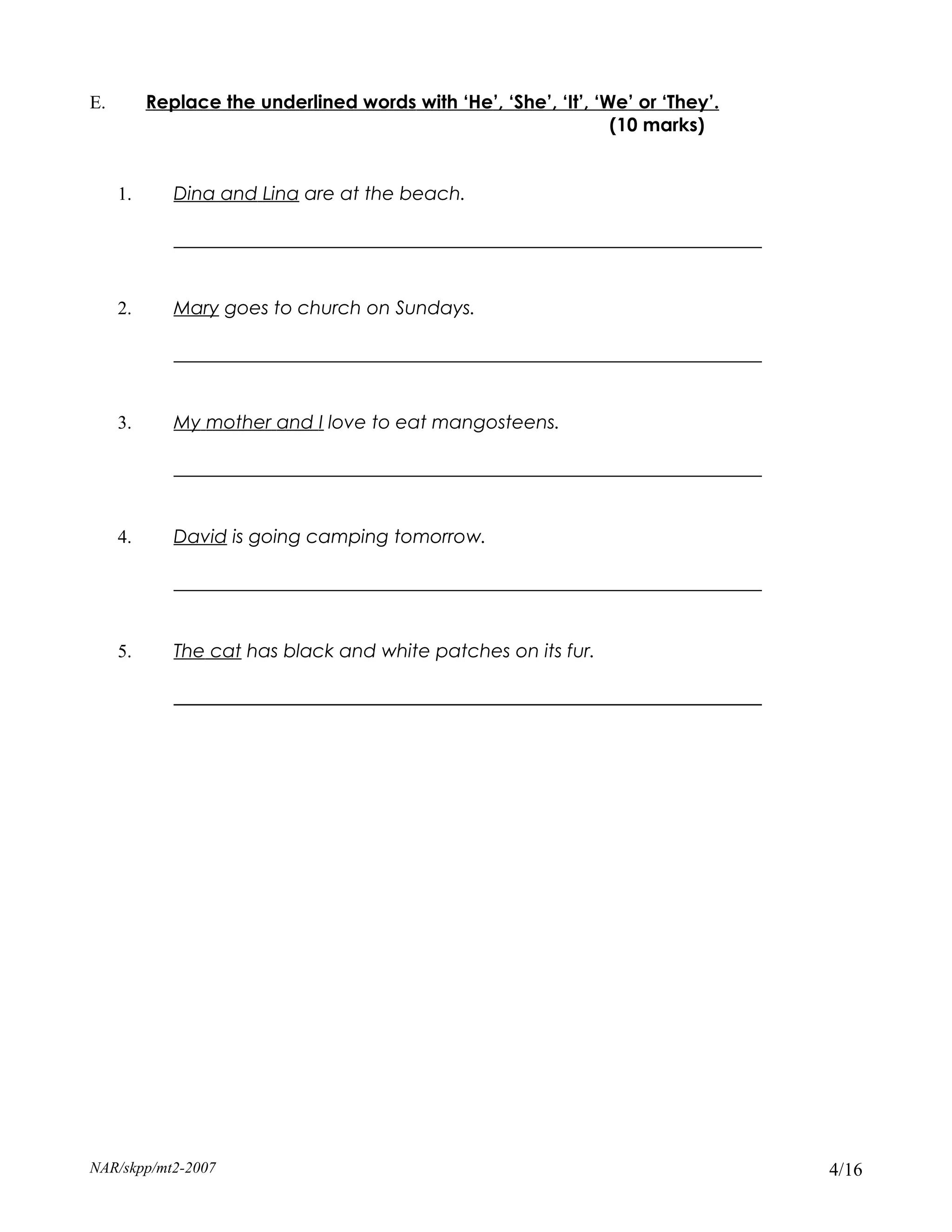 E.        Replace the underlined words with ‘He’, ‘She’, ‘It’, ‘We’ or ‘They’.
                                                                 (10 marks)


     1.      Dina and Lina are at the beach.

             _______________________________________________________________


     2.      Mary goes to church on Sundays.

             _______________________________________________________________


     3.      My mother and I love to eat mangosteens.

             _______________________________________________________________


     4.      David is going camping tomorrow.

             _______________________________________________________________


     5.      The cat has black and white patches on its fur.

             _______________________________________________________________




NAR/skpp/mt2-2007                                                                4/16
 