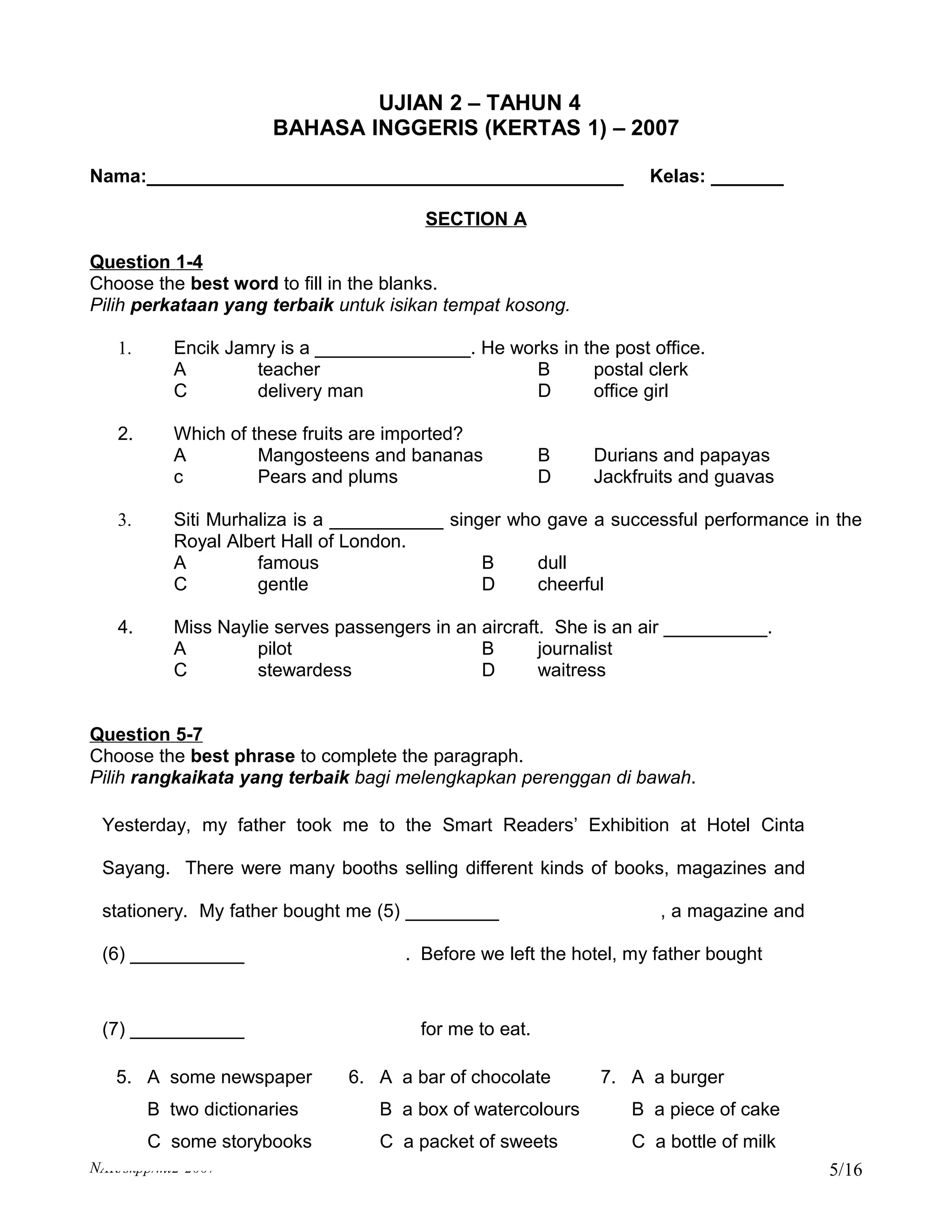 UJIAN 2 – TAHUN 4
                      BAHASA INGGERIS (KERTAS 1) – 2007

Nama:______________________________________________                 Kelas: _______

                                        SECTION A

Question 1-4
Choose the best word to fill in the blanks.
Pilih perkataan yang terbaik untuk isikan tempat kosong.

   1.      Encik Jamry is a _______________. He works in the post office.
           A        teacher                        B      postal clerk
           C        delivery man                   D      office girl

   2.      Which of these fruits are imported?
           A         Mangosteens and bananas             B   Durians and papayas
           c         Pears and plums                     D   Jackfruits and guavas

   3.      Siti Murhaliza is a ___________ singer who gave a successful performance in the
           Royal Albert Hall of London.
           A         famous                    B     dull
           C         gentle                    D     cheerful

   4.      Miss Naylie serves passengers in an aircraft. She is an air __________.
           A         pilot                     B       journalist
           C         stewardess                D       waitress


Question 5-7
Choose the best phrase to complete the paragraph.
Pilih rangkaikata yang terbaik bagi melengkapkan perenggan di bawah.

 Yesterday, my father took me to the Smart Readers’ Exhibition at Hotel Cinta

 Sayang. There were many booths selling different kinds of books, magazines and

 stationery. My father bought me (5) _________                       , a magazine and

 (6) ___________                      . Before we left the hotel, my father bought



 (7) ___________                        for me to eat.

   5. A some newspaper         6. A a bar of chocolate        7. A a burger
        B two dictionaries         B a box of watercolours       B a piece of cake
        C some storybooks          C a packet of sweets          C a bottle of milk
NAR/skpp/mt2-2007                                                                       5/16
 