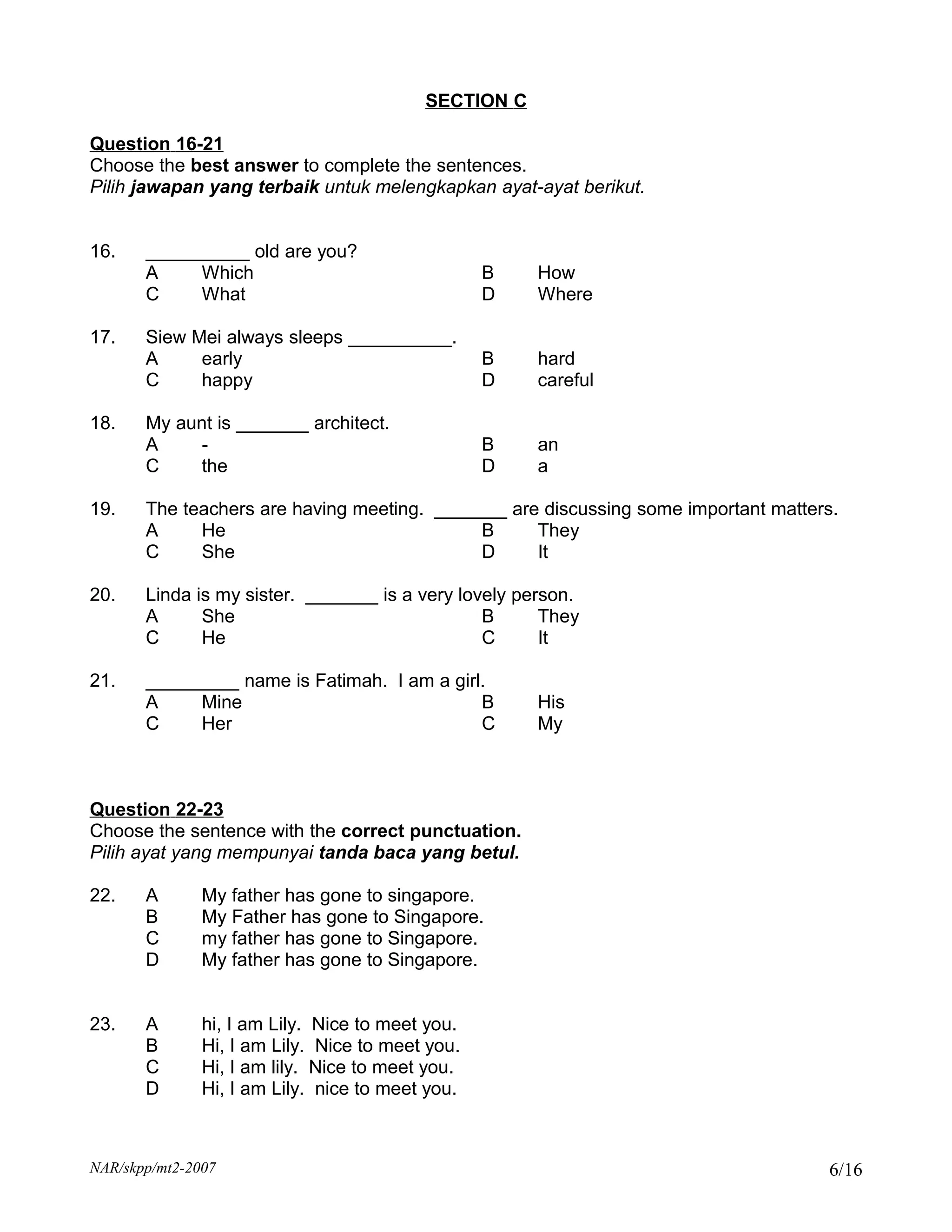 SECTION C

Question 16-21
Choose the best answer to complete the sentences.
Pilih jawapan yang terbaik untuk melengkapkan ayat-ayat berikut.


16.    __________ old are you?
       A    Which                                 B   How
       C    What                                  D   Where

17.    Siew Mei always sleeps __________.
       A     early                                B   hard
       C     happy                                D   careful

18.    My aunt is _______ architect.
       A    -                                     B   an
       C    the                                   D   a

19.    The teachers are having meeting. _______ are discussing some important matters.
       A     He                              B     They
       C     She                             D     It

20.    Linda is my sister. _______ is a very lovely person.
       A      She                               B      They
       C      He                                C      It

21.    _________ name is Fatimah. I am a girl.
       A    Mine                             B        His
       C    Her                              C        My



Question 22-23
Choose the sentence with the correct punctuation.
Pilih ayat yang mempunyai tanda baca yang betul.

22.    A       My father has gone to singapore.
       B       My Father has gone to Singapore.
       C       my father has gone to Singapore.
       D       My father has gone to Singapore.


23.    A       hi, I am Lily. Nice to meet you.
       B       Hi, I am Lily. Nice to meet you.
       C       Hi, I am lily. Nice to meet you.
       D       Hi, I am Lily. nice to meet you.



NAR/skpp/mt2-2007                                                                   6/16
 